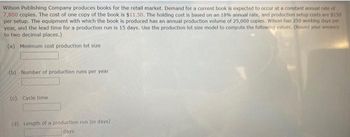 Wilson Publishing Company produces books for the retail market. Demand for a current book is expected to occur at a constant annual rate of
7,800 copies. The cost of one copy of the book is $11.50. The holding cost is based on an 18% annual rate, and production setup costs are $150
per setup. The equipment with which the book is produced has an annual production volume of 25,000 copies. Wilson has 250 working days per
year, and the lead time for a production run is 15 days. Use the production lot size model to compute the following values. (Round your answers
to two decimal places.)
(a) Minimum cost production lot size
(b) Number of production runs per year
(c) Cycle time
(d) Length of a production run (in days).
days