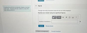 A ceiling fan with 84-cm-diameter blades is turning
at 60 rpm. Suppose the fan coasts to a stop 28 s
after being turned off.
Part B
Through how many revolutions does the fan turn while stopping?
Express your answer using two significant figures.
195| ΑΣΦ
Number of revolutions
Submit Request Answer
< Return to Assignment
Provide Feedback