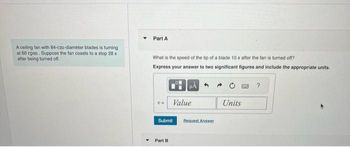 A ceiling fan with 84-cm-diameter blades is turning
at 60 rpm. Suppose the fan coasts to a stop 28 s
after being turned off.
Part A
What is the speed of the tip of a blade 10 s after the fan is turned off?
Express your answer to two significant figures and include the appropriate units.
Value
Submit
Part B
Request Answer
Units
?