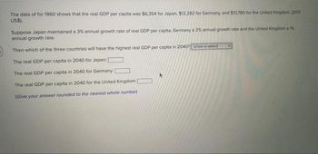 The data of for 1960 shows that the real GDP per capita was $6,354 for Japan, $12,282 for Germany, and $13,780 for the United Kingdom. (2011
US$).
Suppose Japan maintained a 3% annual growth rate of real GDP per capita, Germany a 2% annual growth rate and the United Kingdom a 1%
annual growth rate.
Then which of the three countries will have the highest real GDP per capita in 2040? (Click to select)
The real GDP per capita in 2040 for Japan:
The real GDP per capita in 2040 for Germany: [
The real GDP per capita in 2040 for the United Kingdom:
(Give your answer rounded to the nearest whole number)
: