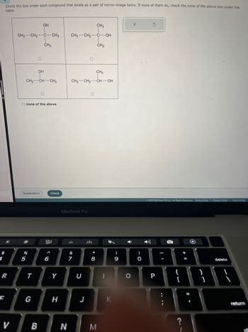 $
1
Check the box under each compound that exists as a pair of mirror-image twins. If none of them do, check the none of the above box under the
table.
R
Li
F
V
CH3 CH₂-
#
Explanation
%
5
CH3 CH-CH3
Onone of the above
T
OH
OH
G
C-CH3
CH3
동
B
Check
20
6
Y
H
CH3
CH3 CH₂ C-OH
CH3
N
MacBook Pro
CH3
CH3 CH₂ -CH-OH
&
7
U
0
J
0
*
8
M
1
-
9
O
)
O
© 2023 McGraw Hill LLC. All Rights Reserved. Terms of Use | Privacy Center Accessibility
P
-
-
:
{
[
?
11 4
=
11
}
1
delete
return