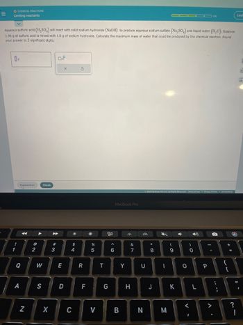 =
O CHEMICAL REACTIONS
Limiting reactants
Aqueous sulfuric acid (H₂SO4) will react with solid sodium hydroxide (NaOH) to produce aqueous sodium sulfate (Na₂SO) and liquid water (H₂O). Suppose
1.96 g of sulfuric acid is mixed with 1.0 g of sodium hydroxide. Calculate the maximum mass of water that could be produced by the chemical reaction. Round
your answer to 2 significant digits.
!
1
g
Explanation
Q
A
N
@
2
Check
W
S
X
▶
3
E
X
D
#8
C
$
4
3
R
F
*
%
5
V
T
80
G
^
6
MacBook Pro
B
Y
&
7
H
U
N
© 2023 McGraw Hill LLC. All Rights Reserved. Terms of Use | Privacy Center Accessibility
*
8
J
▬▬▬▬ 3/5
-
M
- O
9
K
O
V-
)
O
L
P
V
:
;
{
+ 11
[
S
=
?
Leaf
11
I
d
Ar