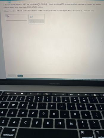 A chemistry student weighs out 0.171 g of ascorbic acid (H₂CH₂O), a diprotic acid, into a 250. mL volumetric flask and dilutes to the mark with distilled
water. He plans to titrate the acid with 0.0600M NaOH solution.
Calculate the volume of NaOH solution the student will need to add to reach the final equivalence point. Round your answer to 3 significant digits.
!
A
N
Explanation Check
2
W
S
X
command
►
#
3
E
D
C
#
$ 4
x10
X
R
F
%
5
S
T
G
20
<6
MacBook Pro
B
Y
H
&
7
U
N
© 2023 McGraw Hill LLC. All Rights Reserved. Terms of Use Privacy Center | Accessibility
*
8
J
I
M
(
9
K
4
O
)
V
O
28
L
-
P
command
O
V
{
T
G
=
[
action