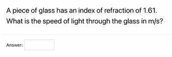 **Question:**

A piece of glass has an index of refraction of 1.61. What is the speed of light through the glass in m/s?

**Answer:** [__________]

**Explanation:**

To find the speed of light in the glass, use the formula:

\[ \text{Speed of light in material} = \frac{\text{Speed of light in vacuum}}{\text{Index of refraction}} \]

Where:
- Speed of light in vacuum = \( 3.00 \times 10^8 \) m/s
- Index of refraction of glass = 1.61

Substitute the given values into the formula:

\[ \text{Speed of light in glass} = \frac{3.00 \times 10^8 \text{ m/s}}{1.61} \]

\[ \text{Speed of light in glass} \approx 1.86 \times 10^8 \text{ m/s} \]

Enter the calculated speed of light in the answer box.