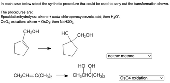 ### Synthetic Procedures for Alkene Transformations

In each case below select the synthetic procedure that could be used to carry out the transformation shown.

**The procedures are:**
1. **Epoxidation/hydrolysis**: alkene + *meta*-chloroperoxybenzoic acid; then H₃O⁺.
2. **OsO₄ oxidation**: alkene + OsO₄; then NaHSO₃.

#### Transformations:

1. **First Transformation**
    - **Starting Material**: 
        - Cyclopentene with a hydroxymethyl group (—CH₂OH) on the 1st position.
    - **Product**: 
        - Cyclopentane with two hydroxyl groups (—OH), one where the double bond was and one on the 1st position, leaving the hydroxymethyl group (—CH₂OH) intact.
    - **Correct Synthetic Procedure**: 
        - Neither method

    - **Reasoning**:
        - Neither epoxidation/hydrolysis nor OsO₄ oxidation will specifically produce the shown product. The transformation shown cannot be achieved with the given synthetic procedures.

2. **Second Transformation**
    - **Starting Material**:
        - 2,3-dimethyl-2-butene (CH₃CH═C(CH₃)₂)
    - **Product**:
        - 2,3-dimethyl-2,3-butanediol (CH₃CH(COH)(OH)C(CH₃)₂)
    - **Correct Synthetic Procedure**: 
        - OsO₄ oxidation

    - **Explanation**:
        - OsO₄ oxidation is suitable for syn-dihydroxylation of the alkene, adding two hydroxyl groups to the same side of the double bond.

This selection process involves understanding the reactions by which these synthetic procedures transform alkenes into specific products.