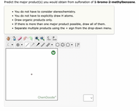 Predict the major product(s) you would obtain from sulfonation of 1-bromo-2-methylbenzene.
• You do not have to consider stereochemistry.
• You do not have to explicitly draw H atoms.
• Draw organic products only.
• If there is more than one major product possible, draw all of them.
• Separate multiple products using the + sign from the drop-down menu.
C
P
opy
aste
ChemDoodle
