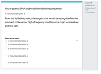 Question 1
Partially correct
You're given a DNA probe with the following sequence:
0.50 points out of
1.00
P Flag question
5'-TCGATCGATCGACCTC-3'
From the list below, select the targets that would be recognized by the
provided probe under high stringency conditions (i.e. high temperature
and low salt)
Select one or more:
O 3'-AGCTAGCTAGCTGGAG-5'
5-СТССАGCTAGCTAGCT-3'
5'-GAGGTCGATCGATCGA-3'
3'-ТCGATCGАТCGACCTC-5'
5'-СТССАGCTGGCTAGCT-3'
