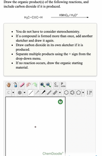 ### Educational Instruction for Organic Chemistry Reaction

**Objective:** Draw the organic product(s) of the following reaction, and include carbon dioxide if it is produced.

#### Reaction
- **Reactant:** \[ \text{H}_3\text{C}-\text{C}\equiv\text{C}-\text{H} \]
- **Reagent:** KMnO₄ / H₃O⁺

#### Guidelines for Drawing Products:
- **Stereochemistry Consideration:** Not required.
- **Duplicate Compounds:** If a compound is formed multiple times, add another sketcher to draw it again.
- **Carbon Dioxide:** Draw it in its own sketcher if it is produced.
- **Multiple Products:** Use the "+" sign from the drop-down menu to separate them.
- **No Reaction:** If the reaction does not occur, redraw the original reactant.

#### Tools
- **ChemDoodle Interface:**
  - Features buttons for drawing molecular structures, including single and multiple bonds.
  - Options to modify, copy, and paste structures.
  - Contains pre-set shapes for common structures like hexagons and pentagons.
  
Ensure to use the drawing interface to visually depict the expected product(s) for review and analysis.