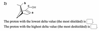 2)
b
HO-
The proton with the lowest delta value (the most shielded) is
The proton with the highest delta value (the most deshielded) is
