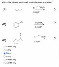 Which of the following reactions will result in formation of an amine?
1)
`MgBr
(A)
O=C=0
2) H,O*
CN
1) LIAIH4
?
(B)
2) H3O*
1)
MgBr
?
(C)
2) H3O*
A and C only
A only
B only
C only
B and C only
A and B only
ZEO
