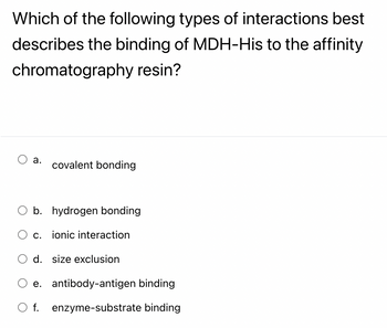 **Question:**

Which of the following types of interactions best describes the binding of MDH-His to the affinity chromatography resin?

**Options:**

- a. covalent bonding

- b. hydrogen bonding

- c. ionic interaction

- d. size exclusion

- e. antibody-antigen binding

- f. enzyme-substrate binding