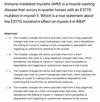 Immune-mediated myositis (IMM) is a muscle wasting
disease that occurs in quarter horses with an E317G
mutation in myosin II. Which is a true statement about
the E317G mutation's effect on myosin Il in IMM?
Select one:
a. The mutation changes the amino acid side chain from a long negatively
charged side chain to a short hydrophobic side chain, which destabilizes
the folding of myosin II, making it more susceptible to degradation and
triggering an autoimmune response to the muscle.
b. The mutation changes the amino acid side chain from a short
hydrophobic side chain to a long negatively charged side chain, which
destabilizes the folding of myosin II, making it more susceptible to
degradation and triggering an autoimmune response to the muscle.
O c. The mutation changes the amino acid side chain from a long negatively
charged side chain to a short hydrophobic side chain, which stabilizes the
folding of myosin II, making it less susceptible to degradation and
protecting the muscle from an autoimmune response.
d. The mutation changes the amino acid side chain from a long negatively
charged side chain to a short uncharged polar side chain, which
destabilizes the folding of myosin II, making it more susceptible to
degradation and triggering an autoimmune response to the muscle.
