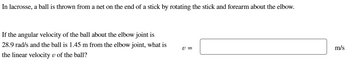 In lacrosse, a ball is thrown from a net on the end of a stick by rotating the stick and forearm about the elbow.
If the angular velocity of the ball about the elbow joint is
28.9 rad/s and the ball is 1.45 m from the elbow joint, what is
the linear velocity v of the ball?
v =
m/s