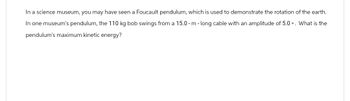 In a science museum, you may have seen a Foucault pendulum, which is used to demonstrate the rotation of the earth.
In one museum's pendulum, the 110 kg bob swings from a 15.0-m-long cable with an amplitude of 5.0°. What is the
pendulum's maximum kinetic energy?