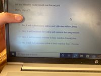 Will the following replacement reaction occur?
MgCl2 + 12 ?
O No, it will not because iodine and chlorine will not bond.
O Yes, it will because the iodine will replace the magnesium.
O Yes, it will because chlorine is less reactive than iodine.
O No, it will not because iodine is less reactive than chlorine.
Type here to search
