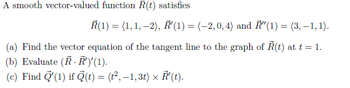 A smooth vector-valued function R(t) satisfies
R(1) = (1, 1,-2), R'(1) = (-2,0, 4) and "(1) = (3,-1,1).
(a) Find the vector equation of the tangent line to the graph of Ŕ(t) at t = 1.
(b) Evaluate (R. R')'(1).
(c) Find (1) if (t) = (t²,−1,3t) × R¹(t).