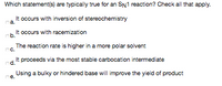 Which statement/s) are typically true for an SN1 reaction? Check all that apply.
It occurs with inversion of stereochemistry
a.
It occurs with racemization
b.
The reaction rate is higher in a more polar solvent
nc.
It proceeds via the most stable carbocation intermediate
d.
Using a bulky or hindered base will improve the yield of product
ne.
