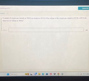 eted 8 out of 25
Submit All
9 of 25
Macmillan Learning
A sample of oxygen gas initially at 399 K was heated to 453 K. If the volume of the oxygen gas sample at 453 K is 603.8 mL,
what was its volume at 399 K?
V =
Q Search
O
mL