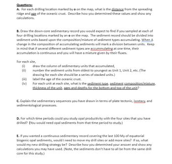Questions:
A. For each drilling location marked by o on the map, what is the distance from the spreading
ridge and age of the oceanic crust. Describe how you determined these values and show any
calculations.
B. Draw the down-core sedimentary record you would expect to find if you sampled at each of
four drilling locations marked by an o on the map. The sediment record should be divided into
sediment units based upon the composition/mixture of sediment types accumulating. When A
change in the composition of accumulating sediments will mark a division between units. Keep
in mind that if several different sediment types are accummulating at one time, their
accumulation is continuous and you will have a mixture given by their fluxes.
For each site,
(i)
(ii)
(iii)
(iv)
draw the column of sedimentary units that accumulated,
number the sediment units from oldest to youngest as Unit 1, Unit 2, etc. (The
drawing for each site should be a series of stacked units.)
label the age of the oceanic crust.
For each unit at each site, what is the sediment type, sediment composition/mixture,
thickness of the unit, ages and depths for the bottom and top of the unit?
C. Explain the sedimentary sequences you have drawn in terms of plate tectonic, isostacy, and
sedimentological processes.
D. For which time periods could you study opal productivity with the four sites that you have
drilled? (You would need opal sediments from that time period to study.)
E. If you wanted a continuous sedimentary record covering the last 100 My of equatorial
biogenic opal sediments, would I need to move my drill sites or add more sites? If so, what
would my new drilling strategy be? Describe how you determined your answer and show any
calculations you may have used. (Note, the sediments don't have to all be from the same drill
core for this study.)