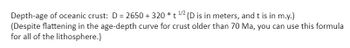 Depth-age of oceanic crust: D = 2650 + 320 * t¹/2 (D is in meters, and t is in m.y.)
(Despite flattening in the age-depth curve for crust older than 70 Ma, you can use this formula
for all of the lithosphere.)