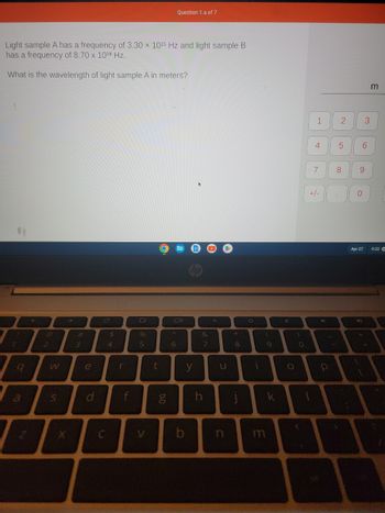 Light sample A has a frequency of 3.30 × 10¹5 Hz and light sample B
has a frequency of 8.70 x 1018 Hz.
What is the wavelength of light sample A in meters?
1
9
←
2
W
S
→>>
3
e
d
C
$
4
r
f
%
5
t
D.O
g
A
Question 1.a of 7
6
y
b
&
7
h
O
U
*
8
O
i
(
m
9
k
✓
O
0
<
1
1
4
7
+/-
4
P
2
5
8
A
0
6
9
Apr 27
AD
A
3
(
m
9:33 +
A
