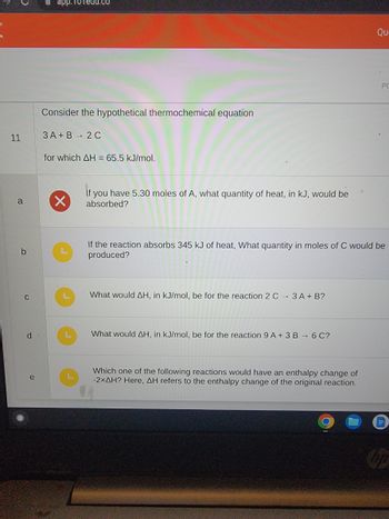 11
a
b
C
d
e
app.10Tedu.co
Consider the hypothetical thermochemical equation
3A+B → 2C
for which AH = 65.5 kJ/mol.
X
If you have 5.30 moles of A, what quantity of heat, in kJ, would be
absorbed?
What would AH, in kJ/mol, be for the reaction 2 C 3 A + B?
If the reaction absorbs 345 kJ of heat, What quantity in moles of C would be
produced?
What would AH, in kJ/mol, be for the reaction 9 A + 3 B → 6 C?
Qu
Which one of the following reactions would have an enthalpy change of
-2xAH? Here, AH refers to the enthalpy change of the original reaction.
PC
hp