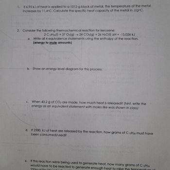 **Thermodynamics and Heat Calculations**

1. **Specific Heat Capacity Calculation**
   - If 6.95 kJ of heat is applied to a 1012-g block of metal, and the temperature of the metal increases by 11.4°C, calculate the specific heat capacity of the metal in J/g°C.

2. **Thermochemical Reaction for Kerosene**
   - Consider the following reaction for kerosene:
     \[
     2 \, \text{C}_{12}\text{H}_{26}(l) + 37 \, \text{O}_2(g) \rightarrow 24 \, \text{CO}_2(g) + 26 \, \text{H}_2\text{O}(l) \, \Delta H = -15,026 \, \text{kJ}
     \]

   a. **Equivalence Statements**
      - Write all 4 equivalence statements using the enthalpy of the reaction (energy to mole amounts).

   b. **Energy Level Diagram**
      - Explain an energy level diagram for this process.

   c. **Heat Released for CO₂ Production**
      - When 43.2 g of CO₂ are made, how much heat is released? (Hint: Write the energy as an equivalent statement with moles like shown in class.)

   d. **Reactant Consumption**
      - If 2500. kJ of heat is released by the reaction, how many grams of C₁₂H₂₆ must have been consumed/used?

   e. **Heat Generation Requirement**
      - If this reaction were being used to generate heat, how many grams of C₁₂H₂₆ would have to be reacted to generate enough heat to raise the temperature of 250 g of liquid water by 50°C?

**Graph Explanation:**
The document includes an energy level diagram which would typically display the reactants and products, showing the energy change (ΔH) during the reaction. The diagram might illustrate the energy released, with a downward slope from reactants to products, indicating an exothermic reaction. 
