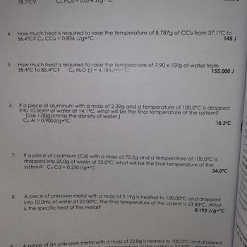 4.
79.1°C?
5. How much heat is required to raise the temperature of 7.90 x 102g of water from
38.4°C to 85.4°C? Cp H₂O (1) = 4.184J/g °C
155,000 J
How much heat is required to raise the temperature of 8.787g of CCl4 from 37.1°C to
56.4°C? Cp CCl4 = 0.856 J/g °C
145 J
6. If a piece of aluminum with a mass of 2.39g and a temperature of 100.0°C is dropped
into 10.0cm³ of water at 14.1°C, what will be the final temperature of the system?
(Use 1.00g/cm³as the density of water.)
Cp Al=0.900J/g °C
8.
O
7.
If a piece of cadmium (Cd) with a mass of 75.2g and a temperature of 100.0°C is
dropped into 25.0g of water at 23.0°C, what will be the final temperature of the
system? Cp Cd = 0.230J/g °C
18.3°C
34.0°C
A piece of unknown metal with a mass of 5.19g is heated to 100.00°C and dropped
into 10.0mL of water at 22.00°C. The final temperature of the system is 23.83°C. What
is the specific heat of the metal?
0.193 J/g °C
A niece of an unknown metal with a mass of 23.8g is heated to 100.0°C and dropped
norature of the system is 32 50°C What is t
Recove
of the
et up be