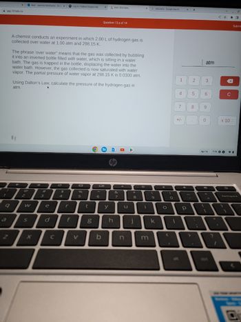 7
app.101edu.co
1
X
9
Mail-Jasmine Delafuente-Outi X
2
W
A chemist conducts an experiment in which 2.00 L of hydrogen gas is
collected over water at 1.00 atm and 298.15 K.
S
The phrase 'over water" means that the gas was collected by bubbling
it into an inverted bottle filled with water, which is sitting in a water
bath. The gas is trapped in the bottle, displacing the water into the
water bath. However, the gas collected is now saturated with water
vapor. The partial pressure of water vapor at 298.15 K is 0.0300 atm.
Using Dalton's Law, calculate the pressure of the hydrogen gas in
atm.
#
3
e
d
C
C
$
Log In | Federal Student Aid
4
r
f
96
5
V
t
X
g
Question 13.a of 14
6
Oll
b
Aktiv Chemistry
y
hp
h
&
7
O
u
n
★
8
j
0
X
i
m
G calculator Google Search
(
9
k
O
<
)
0
P
1
1 2
4
7
THE
+/-
4
X +
Р
5
8
-
.
ww
:
atm
3
6
9
0
{
Apr 16
D
+
=
W
?
x
I
C
7:55 O PI
Submit
x 100
backspace