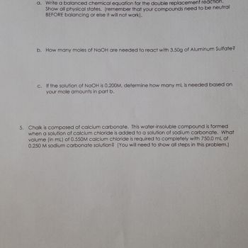 ### Chemistry Problem Set

#### Question 4

**a.** Write a balanced chemical equation for the double replacement reaction. Show all physical states. (Remember that your compounds need to be neutral before balancing or else it will not work).

**b.** How many moles of NaOH are needed to react with 3.50g of Aluminum Sulfate?

**c.** If the solution of NaOH is 0.200M, determine how many mL is needed based on your mole amounts in part b.

---

#### Question 5

**5.** Chalk is composed of calcium carbonate. This water-insoluble compound is formed when a solution of calcium chloride is added to a solution of sodium carbonate. What volume (in mL) of 0.550M calcium chloride is required to completely react with 750.0 mL of 0.250M sodium carbonate solution? (You will need to show all steps in this problem.)