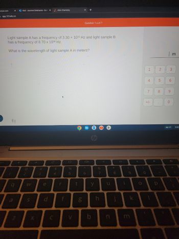 ucture.com
X
app.101edu.co
64
0
Mail-Jasmine Delafuente-Out X
Light sample A has a frequency of 3.30 x 1015 Hz and light sample B
has a frequency of 8.70 x 1018 Hz.
What is the wavelength of light sample A in meters?
2
>>>
#
3
e
C
$
Aktiv Chemistry
4
+
r
f
%
5
t
60
X
g
Question 1.a of 7
Call
6
y
b
&
7
h
O
u
*
8
j
i
(
B
9
LY
X
)
O
1
0
4
7
+/-
4
2
P
5
| m
3
6
8 9
0
Apr 27
9:40