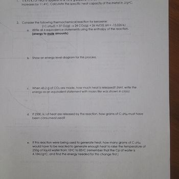 ## Thermochemical Calculations for Kerosene Combustion

### Problem 1:
**Initial Condition:**
A 10.712g block of metal receives 6.795 kJ of heat, resulting in a temperature increase of 11.4°C.

**Task:**
Calculate the specific heat capacity of the metal in J/g°C.

---

### Problem 2:
**Consideration:**
The thermochemical reaction for kerosene is given as:
\[ 2 \, \text{C}_{12}\text{H}_{26(l)} + 37 \, \text{O}_{2(g)} \rightarrow 24 \, \text{CO}_{2(g)} + 26 \, \text{H}_2\text{O}_{(l)} \]
\[ \Delta H = -15,026 \, \text{kJ} \]

#### (a) Equivalence Statements
Write four equivalence statements using the enthalpy of the reaction, focusing on energy to mole amounts.

#### (b) Energy Level Diagram
Illustrate the energy level diagram for this process.

#### (c) Heat Release Calculation
If 43.2 g of CO₂ are produced, calculate the amount of heat released. (Hint: Write the energy as an equivalent statement with moles, similar to what was shown in class.)

#### (d) Reactant Consumption
Determine how many grams of C₁₂H₂₆ are consumed if 2500 kJ of heat is released.

#### (e) Heat Generation Application
Calculate the grams of C₁₂H₂₆ needed to provide enough heat to raise the temperature of 250 g of liquid water from 10°C to 85°C. Use the specific heat capacity of water, \( \text{Cp} = 4.184 \, \text{J/g°C} \), and calculate the energy required for this temperature change first.