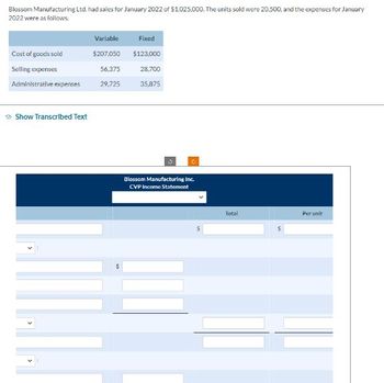 Blossom Manufacturing Ltd. had sales for January 2022 of $1,025,000. The units sold were 20.500, and the expenses for January
2022 were as follows:
Cost of goods sold
Selling expenses
Administrative expenses
Show Transcribed Text
Variable
$207.050
56.375
29,725
Fixed
$123,000
28,700
35,875
10
C
Blossom Manufacturing Inc.
CVP Income Statement
Total
Per unit