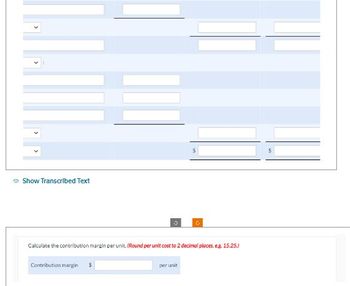 1.1
→ Show Transcribed Text
Calculate the contribution margin per unit. (Round per unit cost to 2 decimal places, eg. 15.25.)
Contribution margin $
C
per unit