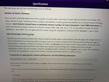 Specification
The two ways we will use randomness are as follows:
Number of Voters (Turnout)
First, we will randomly determine the number of voters who cast votes in each district (known as turnout). This
value will be chosen randomly from a uniform distribution, meaning each possibility has an equal chance of being
chosen. Each district should have a randomly chosen number of voters between 1 and 1000 (inclusive). So,
there should be an equal chance of a district having 1000, 500, 256, 42, 9, 777, or any other number of voters
between 1 and 1000. You can generate this value using the nextInt () method of the Random() class in Java.
Vote Percentage (Poll Accuracy)
Second, we will randomly determine how accurate the polls were in each district. We will apply the margin of error
in our simulations by randomly determining an amount to add or subtract from the provided polling average for
each district. However, unlike the number of voters, we do not want to use a uniform distribution, as results close
to the polling average should be more likely than results that are off by a lot. Instead, we'll use a normal
distribution, which we can simulate using the nextGaussian () method in the Random class in Java. This method is
much like the nextInt () method we've been using but generates values in a different way.
To generate an appropriate random polling error, use the following expression:
nextGaussian () * 0.5 * POLL_ERR
Note that this expression will produce a double value; if you store the result in a variable, be sure it has the
correct type!
If you're curious about how this expression works, click Expand below. But it's also fine to just use the expression
as is.
► Expand
After computing the polling error, you should add this value to the polling average to determine the percentage of
voters our candidate received. Then, you can multiply this percentage by the previously generated turnout to