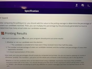 Expand
Specification
↓
4
After computing the polling error, you should add this value to the polling average to determine the percentage of
woters our candidate received. Then, you can multiply this percentage by the previously generated turnout to
determine how many actual votes our candidate received.
Printing Results
After each simulation has been run, your program should print out some results:
1. Whether or not our candidate won the election.
o The candidate is considered to have won if they received more than half the votes.
2. The number and percentage of votes our candidate received, and the number and percentage of votes their
opponents received.
3. A visual representation of the votes.
Vote totals and vote percentages should simply be computed and printed. You do not need to attempt to round or
otherwise "prettify" the numbers-- just print out the values you compute in the format you see in the log above.
7.
Whether or not the candidate wins can be determined using a boolean expression that tests if the candidate
received at least half of the votes. You should directly print the result of this expression (which will be either true
or false)-- you should not attempt to print any different or custom messages (we have not learned how to do this
yet).