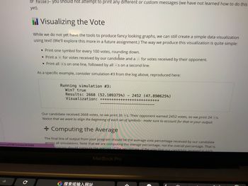 7
or false)-- you should not attempt to print any different or custom messages (we have not learned how to do this
yet).
essons/45987/slides/263085
с
Visualizing the Vote
While we do not yet have the tools to produce fancy looking graphs, we can still create a simple data visualization
using text! (We'll explore this more in a future assignment.) The way we produce this visualization is quite simple:
• Print one symbol for every 100 votes, rounding down.
• Print a + for votes received by our candidate and a
• Print all +s on one line, followed by all -s on a second line.
As a specific example, consider simulation #3 from the log above, reproduced here:
Running simulation #3:
Win? true
Results: 2668 (52.109375%)
Visualization: ++++
-
MacBook Pro
G 搜索或输入网址
-
+++++-
for votes received by their opponent.
2452 (47.890625%)
Our candidate received 2668 votes, so we print 26 + s. Their opponent earned 2452 votes, so we print 24 - s.
Notice that we want to align the beginning of each set of symbols-- make sure to account for that in your output.
++++++++++++++
+ Computing the Average
The final line of output from your program should be the average vote percentage received by our candidate
across all simulations. Note that we are computing the average percentage, not the overall percentage. That is,
brogram should compute the average of the percentage of the vote that our candidate received in each