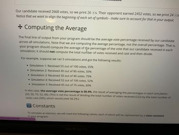 Our candidate received 2668 votes, so we print 26 + s. Their opponent earned 2452 votes, so we print 24 - s
Notice that we want to align the beginning of each set of symbols-- make sure to account for that in your output.
Computing the Average
The final line of output from your program should be the average vote percentage received by our candidate
across all simulations. Note that we are computing the average percentage, not the overall percentage. That is,
your program should compute the average of the percentage of the vote that our candidate received in each
simulation; it should not compute the total nurfiber of votes received and cast and then divide.
5987/slides/263085
For example, suppose we ran 5 simulations and got the following results:
• Simulation 1: Received 55 out of 100 votes, 55%
• Simulation 2: Received 40 out of 80 votes, 50%
• Simulation 3: Received 30 out of 40 votes, 75%
• Simulation 4: Received 52 out of 100 votes, 52%
• Simulation 5: Received 45 out of 75 votes, 60%
In this case, the average vote percentage is 58.4%, the result of averaging the percentages in each simulation
(55, 50, 75, 52, 60). (This is not the result of dividing the total number of votes received (222) by the total number of
votes cast (395), which would yield 56.2%.)
Constants
To simulate an election, we will need the following values, each of which will be represented by a class constant
in your program:
12
34
MacBook Pro