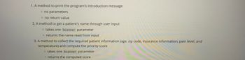 1. A method to print the program's introduction message
o no parameters
o no return value
2. A method to get a patient's name through user input
o takes one Scanner parameter
o returns the name read from input
3. A method to collect the required patient information (age, zip code, insurance information, pain level, and
temperature) and compute the priority score
o takes one Scanner parameter
o returns the computed score