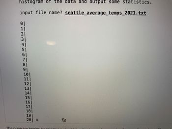 histogram of the data and output some statistics.
input file name? seattle average_temps_2021.txt
01
1|
21
3|
41
51
61
71
81
91
10|
11|
12|
13|
14|
15|
16|
171
18|
19|
201 *
The program begins by pri