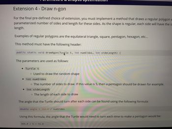 Extension 4 - Draw n-gon
For the final pre-defined choice of extension, you must implement a method that draws a regular polygon w
parameterized number of sides and length for these sides. As the shape is regular, each side will have the s
length.
Examples of regular polygons are the equilateral triangle, square, pentagon, hexagon, etc...
This method must have the following header:
public static void drawNgon (Turtle t, int numSides, int side Length) {
The parameters are used as follows:
• Turtle t
o Used to draw the random shape
int numSides
o The number of sides to draw. If this value is 5, then a pentagon should be drawn for example.
int side Length
o The length of each side to draw
The angle that the Turtle should turn after each side can be found using the following formula:
double angle = 360.0 / numSides
Using this formula, the angle that the Turtle would need to turn each time to make a pentagon would be:
360.0/5 = 72.0