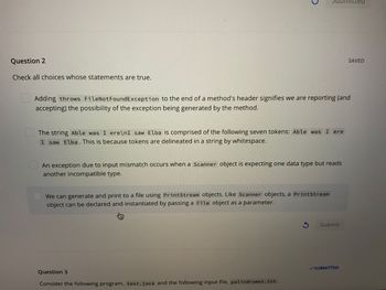 Question 2
Check all choices whose statements are true.
Adding throws FileNotFoundException to the end of a method's header signifies we are reporting (and
accepting) the possibility of the exception being generated by the method.
E
The string Able was I ere\nI saw Elba is comprised of the following seven tokens: Able was I ere
I saw Elba. This is because tokens are delineated in a string by whitespace.
An exception due to input mismatch occurs when a Scanner object is expecting one data type but reads
another incompatible type.
We can generate and print to a file using PrintStream objects. Like Scanner objects, a PrintStream
object can be declared and instantiated by passing a File object as a parameter.
8
Question 3
Consider the following program, test.java and the following input file, palindromes.txt.
3 Submit
✓SUBMITTED
ed
SAVED
