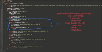 The image displays a Java code snippet designed for capturing and validating patient information. Here's the transcription and explanation:

---

### Java Code for Patient Information Collection

**Imports and Class Declaration:**
```java
import java.util.*;
public class Main {
```

**Main Method:**
Responsible for collecting user input and validating the data.

```java
public static void main(String[] args) {
```

**Variables:**
- `String name`: Stores the patient's name.
- `int age`: Stores the patient's age.
- `int zip`: Stores the patient's zip code.
- `String insurance`: Stores the patient's insurance information.
- `int pain`: Stores the patient's pain level.
- `double temperature`: Stores the patient's temperature.

**Input and Validation Logic:**
- Prompts for the patient's name, age, zip code, insurance status, pain level, and temperature.

1. **Patient Name:**
   ```java
   System.out.print("Patient's name: ");
   ```

2. **Patient Age:**
   ```java
   System.out.print("Patient's age: ");
   ```

3. **Zip Code Validation:**
   Ensures the zip code entered is five digits long.
   ```java
   System.out.print("Patient's zip code: ");
   int zip = sc.nextInt();
   while (String.valueOf(zip).length() != 5) {
       System.out.print("Invalid zip code, enter valid zip code: ");
       zip = sc.nextInt();
   }
   ```

4. **Insurance Information:**
   ```java
   System.out.print("Is our hospital \"in network\" for the patient's insurance? ");
   ```

5. **Pain Level Validation:**
   Ensures the pain level is between 1 and 10.
   ```java
   System.out.print("Patient pain level (1-10): ");
   while (pain < 1 || pain > 10) {
       System.out.print("Invalid pain level, enter valid pain level (1-10): ");
       pain = sc.nextInt();
   }
   ```

6. **Patient Temperature:**
   ```java
   System.out.print("Patient temperature (in degrees Fahrenheit): ");
   ```

**Zip Code Verification Method:**
Located to the right in red, this method checks if a given integer is a five-digit number using a mathematical approach.

```java
public static boolean fiveDigits(int val) {
    val = val /