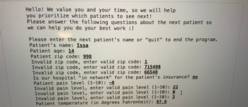 Hello! We value you and your time, so we will help you prioritize which patients to see next! Please answer the following questions about the next patient so we can help you do your best work :)

Please enter the next patient's name or "quit" to end the program.
- Patient's name: Issa
- Patient age: 14
- Patient zip code: 998
  - Invalid zip code, enter valid zip code: 1
  - Invalid zip code, enter valid zip code: 715498
  - Invalid zip code, enter valid zip code: 66548
- Is our hospital "in network" for the patient's insurance? no
- Patient pain level (1-10): -8
  - Invalid pain level, enter valid pain level (1-10): 22
  - Invalid pain level, enter valid pain level (1-10): 0
  - Invalid pain level, enter valid pain level (1-10): 3
- Patient temperature (in degrees Fahrenheit): 97.9