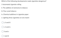 Which of the following developments made cigarettes dangerous?
i. Automated cigarette rolling
ii. The addition of ammonia to tobacco
iii. Flue cured tobacco
iv. Chemical additives in cigarette paper
v. Lighting three cigarettes on one match
Oi, ii and iii
O i, ii and iv
ii and v
i and iii
