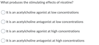 What produces the stimulating effects of nicotine?
It is an acetylcholine agonist at low concentrations
It is an acetylcholine antagonist at low concentrations
O It is an acetylcholine agonist at high concentrations
O It is an acetylcholine antagonist at high concentrations
