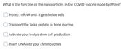 What is the function of the nanoparticles in the COVID vaccine made by Pfizer?
Protect mRNA until it gets inside cells
Transport the Spike protein to bone marrow
Activate your body's stem cell production
O Insert DNA into your chromosomes
