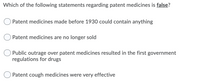 Which of the following statements regarding patent medicines is false?
O Patent medicines made before 1930 could contain anything
Patent medicines are no longer sold
Public outrage over patent medicines resulted in the first government
regulations for drugs
Patent cough medicines were very effective
