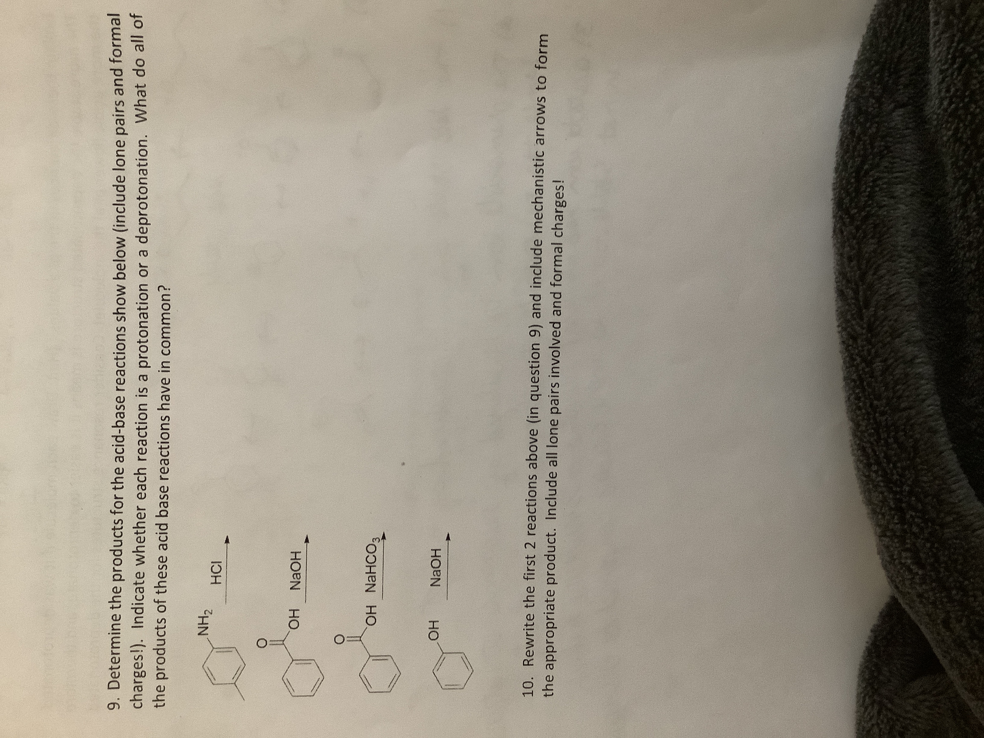 9. Determine the products for the acid-base reactions show below (include lone pairs and formal
charges!). Indicate whether each reaction is a protonation or a deprotonation. What do all of
the products of these acid base reactions have in common?
NH2
HCI
ОН
NaOH
OH NAHCO3
ОН
NaOH
10. Rewrite the first 2 reactions above (in question 9) and include mechanistic arrows to form
the appropriate product. Include all lone pairs involved and formal charges!

