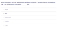 A new intelligence test has been devised. An adults shoe size is divided by 6 and multiplied by
100. This test would be considered a
test.
O good
bad
reasonable
reliable
valid
